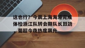 多米彩票-包含这也行？今晨上海海港完成体检浙江队转会期队长鼓劲，葡超今夜热度飙升的词条