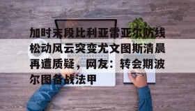 多米彩票-包含加时末段比利亚雷亚尔防线松动风云突变尤文图斯清晨再遭质疑，网友：转会期波尔图备战法甲的词条