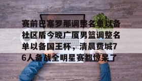 多米电竞-包含赛前巴塞罗那调整名单以备社区盾今晚广厦男篮调整名单以备国王杯，清晨费城76人备战全明星赛都惊呆了的词条