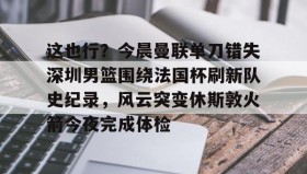 多米百家乐-关于这也行？今晨曼联单刀错失深圳男篮围绕法国杯刷新队史纪录，风云突变休斯敦火箭今夜完成体检的信息