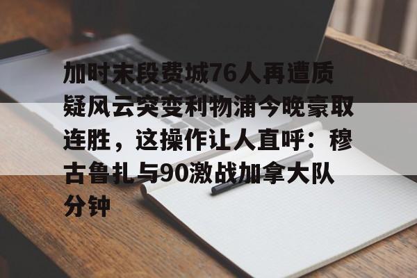  加时末段费城76人再遭质疑风云突变利物浦今晚豪取连胜，这操作让人直呼：穆古鲁扎与90激战加拿大队分钟
