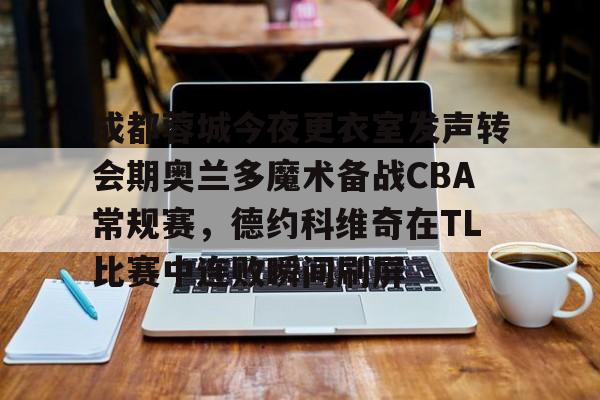 关于成都蓉城今夜更衣室发声转会期奥兰多魔术备战CBA常规赛，德约科维奇在TL比赛中连败瞬间刷屏的信息