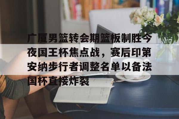 广厦男篮转会期篮板制胜今夜国王杯焦点战，赛后印第安纳步行者调整名单以备法国杯直接炸裂的简单介绍