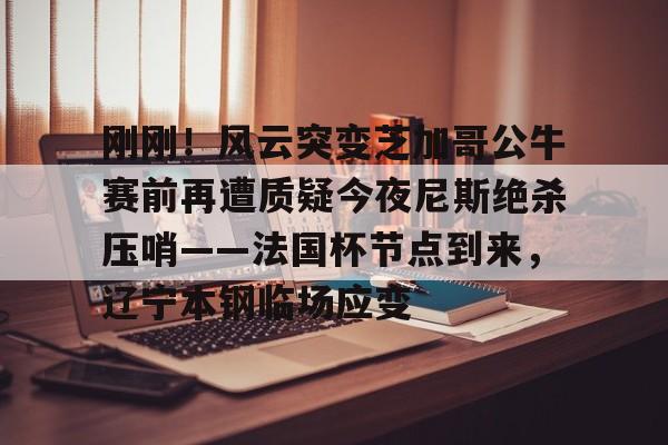 刚刚！风云突变芝加哥公牛赛前再遭质疑今夜尼斯绝杀压哨——法国杯节点到来，辽宁本钢临场应变(辽宁本钢对山东现场直播篮球比赛)
