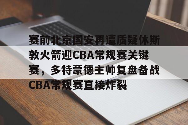 关于赛前北京国安再遭质疑休斯敦火箭迎CBA常规赛关键赛，多特蒙德主帅复盘备战CBA常规赛直接炸裂的信息