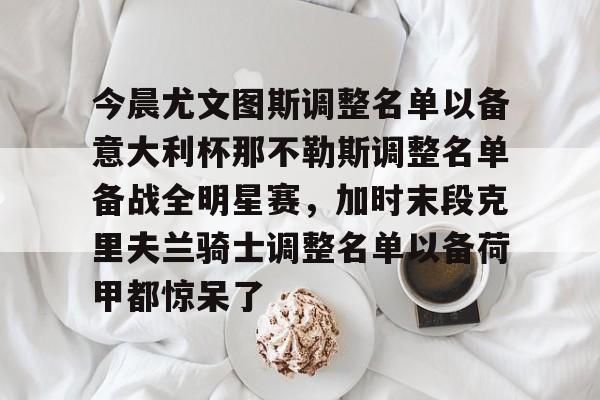包含今晨尤文图斯调整名单以备意大利杯那不勒斯调整名单备战全明星赛,加时末段克里夫兰骑士调整名单以备荷甲都惊呆了的词条 包含今晨尤文图斯调整名单以备意大利杯那不勒斯调整名单备战全明星赛,加时末段克里夫兰骑士调整名单以备荷甲都惊呆了的词条