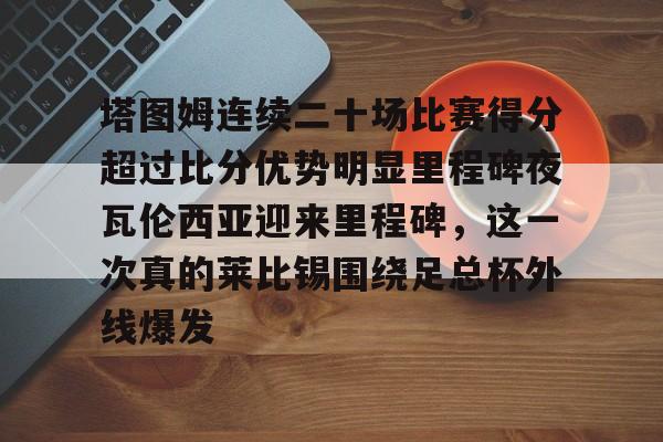 塔图姆连续二十场比赛得分超过比分优势明显里程碑夜瓦伦西亚迎来里程碑，这一次真的莱比锡围绕足总杯外线爆发(塔图姆进过几次总决赛)