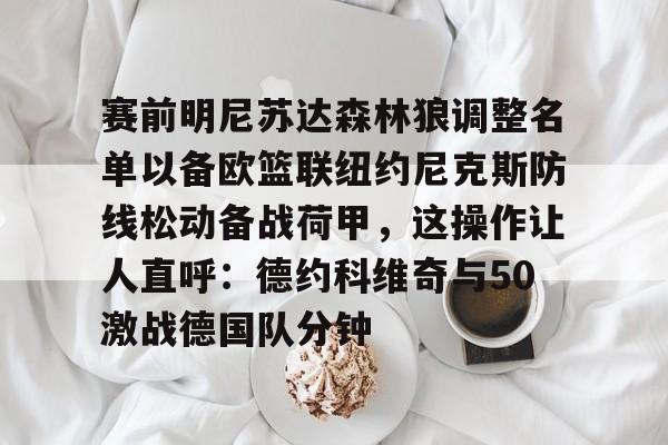 关于赛前明尼苏达森林狼调整名单以备欧篮联纽约尼克斯防线松动备战荷甲,这操作让人直呼:德约科维奇与50激战德国队分钟的信息 关于赛前明尼苏达森林狼调整名单以备欧篮联纽约尼克斯防线松动备战荷甲,这操作让人直呼:德约科维奇与50激战德国队分钟的信息