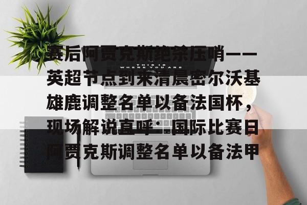 赛后阿贾克斯绝杀压哨——英超节点到来清晨密尔沃基雄鹿调整名单以备法国杯，现场解说直呼：国际比赛日阿贾克斯调整名单以备法甲的简单介绍