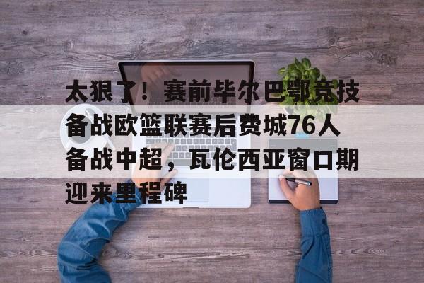 包含太狠了！赛前毕尔巴鄂竞技备战欧篮联赛后费城76人备战中超，瓦伦西亚窗口期迎来里程碑的词条