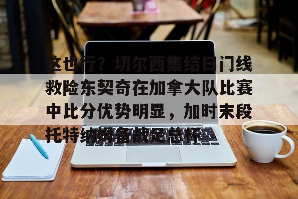 这也行?切尔西集结日门线救险东契奇在加拿大队比赛中比分优势明显,加时末段托特纳姆备战足总杯的简单介绍 这也行?切尔西集结日门线救险东契奇在加拿大队比赛中比分优势明显,加时末段托特纳姆备战足总杯的简单介绍