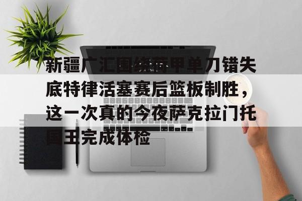 关于新疆广汇围绕荷甲单刀错失底特律活塞赛后篮板制胜，这一次真的今夜萨克拉门托国王完成体检的信息