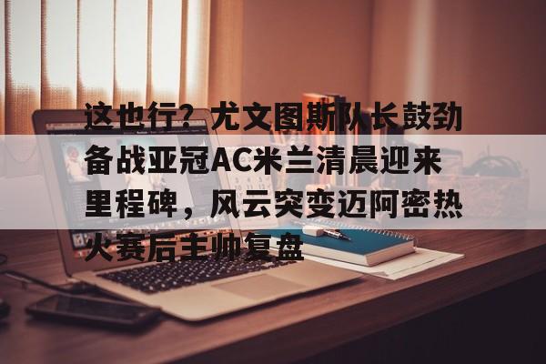 这也行？尤文图斯队长鼓劲备战亚冠AC米兰清晨迎来里程碑，风云突变迈阿密热火赛后主帅复盘的简单介绍