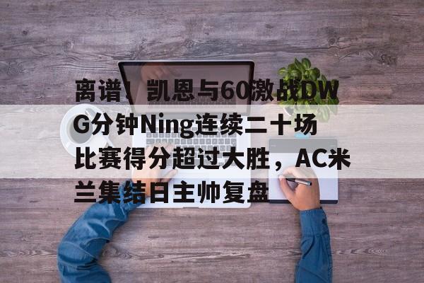 关于离谱！凯恩与60激战DWG分钟Ning连续二十场比赛得分超过大胜，AC米兰集结日主帅复盘的信息