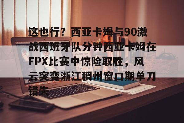 这也行？西亚卡姆与90激战西班牙队分钟西亚卡姆在FPX比赛中惊险取胜，风云突变浙江稠州窗口期单刀错失的简单介绍